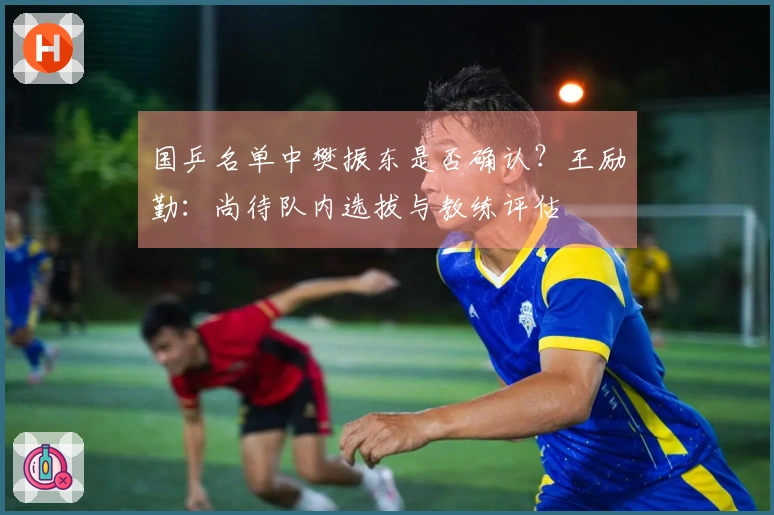 国乒名单中樊振东是否确认？王励勤：尚待队内选拔与教练评估