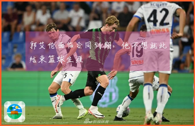 郭艾伦面临合同到期，他不想就此结束篮球生涯