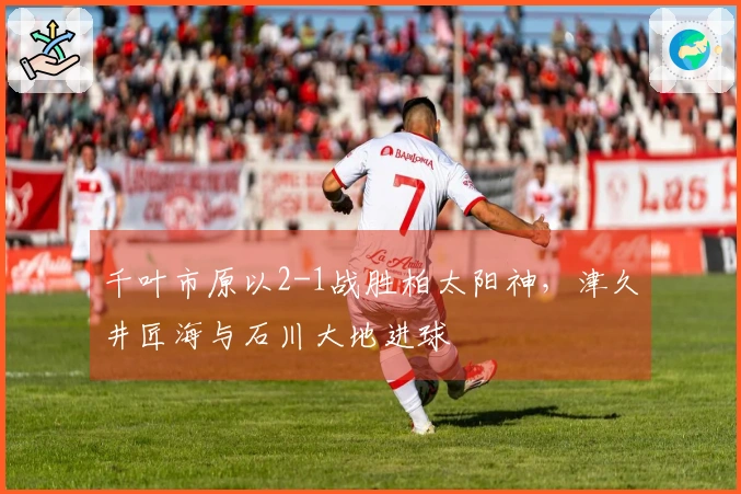 千叶市原以2-1战胜柏太阳神，津久井匠海与石川大地进球