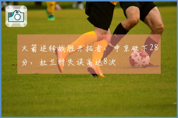 火箭逆转战胜开拓者，申京砍下28分，杜兰特失误高达8次
