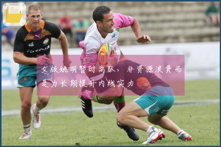 女版姚明暂时离队，非资源浪费而是为长期提升内线实力