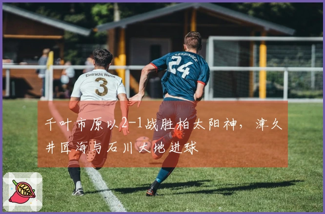 千叶市原以2-1战胜柏太阳神，津久井匠海与石川大地进球