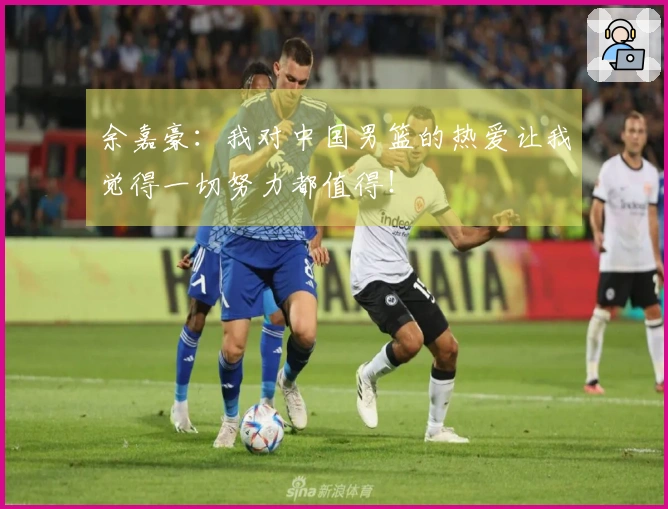 余嘉豪：我对中国男篮的热爱让我觉得一切努力都值得！