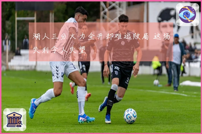 湖人三分火力全开却难逃败局 这场失利令人失望