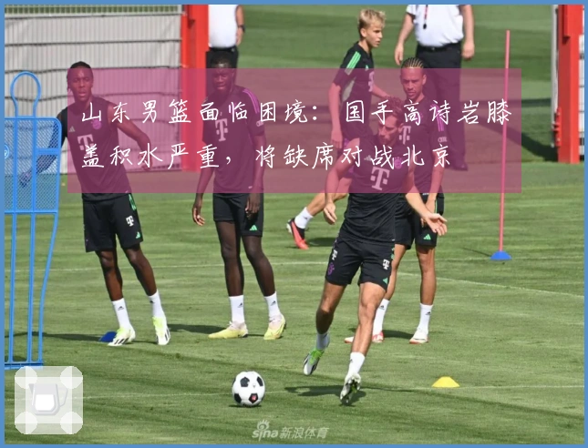 山东男篮面临困境：国手高诗岩膝盖积水严重，将缺席对战北京