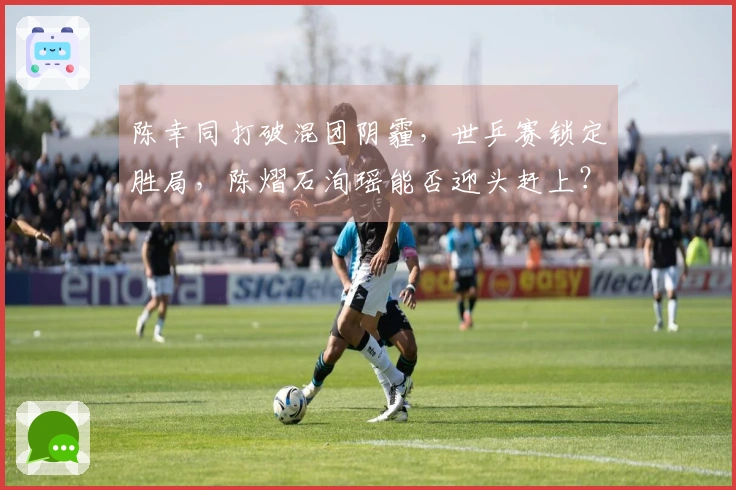 陈幸同打破混团阴霾，世乒赛锁定胜局，陈熠石洵瑶能否迎头赶上？