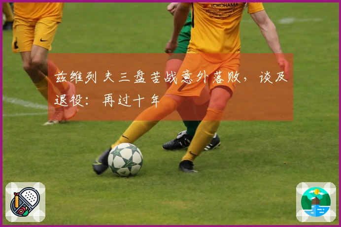 兹维列夫三盘苦战意外落败，谈及退役：再过十年