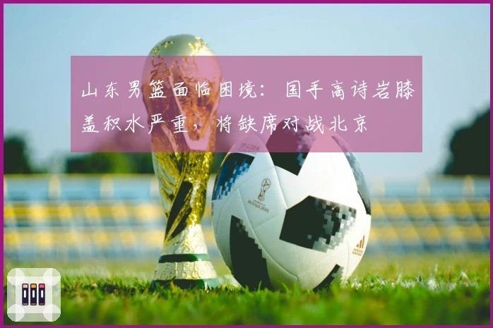 山东男篮面临困境：国手高诗岩膝盖积水严重，将缺席对战北京