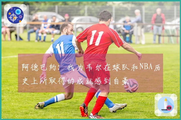 阿德巴约：我为韦尔在球队和NBA历史上所取得的成就感到自豪