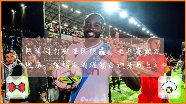 陈幸同打破混团阴霾，世乒赛锁定胜局，陈熠石洵瑶能否迎头赶上？