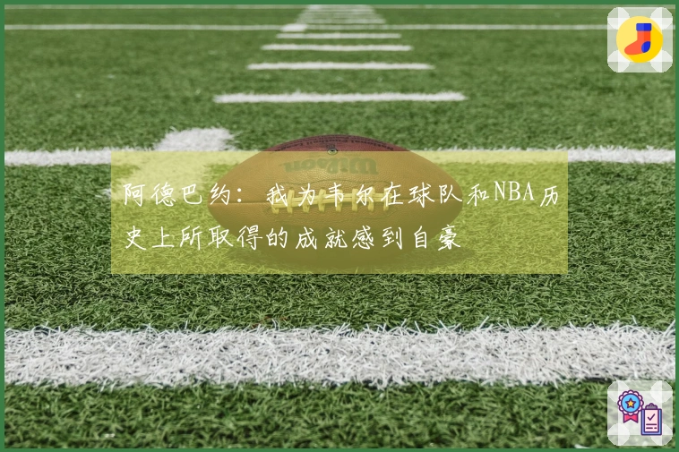 阿德巴约：我为韦尔在球队和NBA历史上所取得的成就感到自豪