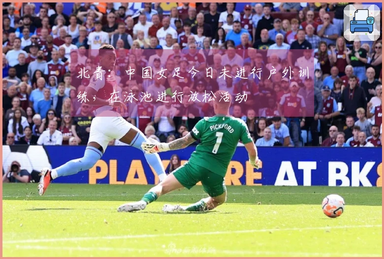 北青：中国女足今日未进行户外训练，在泳池进行放松活动
