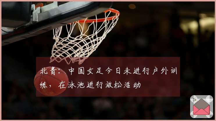 北青：中国女足今日未进行户外训练，在泳池进行放松活动
