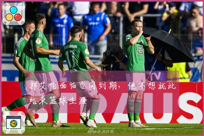 郭艾伦面临合同到期，他不想就此结束篮球生涯