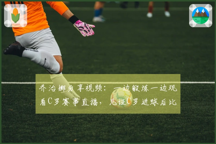 乔治娜分享视频：一边锻炼一边观看C罗赛事直播，见证C罗进球后比出剪刀手