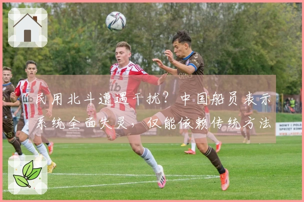 民用北斗遭遇干扰？中国船员表示系统全面失灵，仅能依赖传统方法