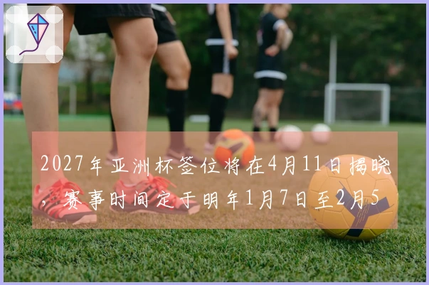 2027年亚洲杯签位将在4月11日揭晓，赛事时间定于明年1月7日至2月5日