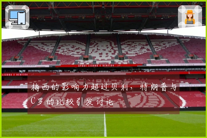 梅西的影响力超过贝利，特朗普与C罗的比较引发讨论