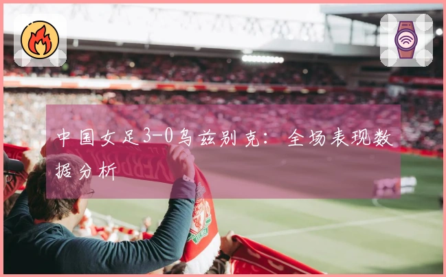 中国女足3-0乌兹别克：全场表现数据分析