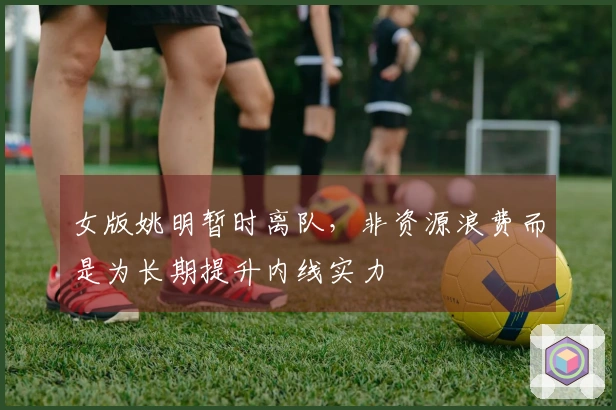 女版姚明暂时离队，非资源浪费而是为长期提升内线实力