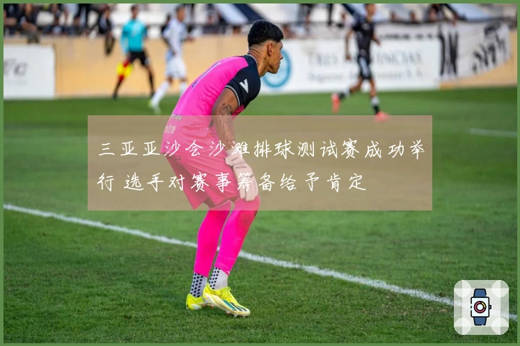 三亚亚沙会沙滩排球测试赛成功举行 选手对赛事筹备给予肯定