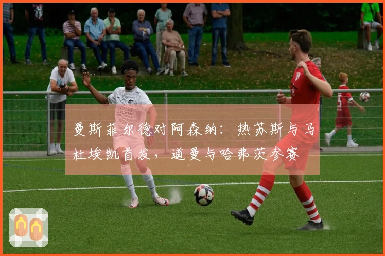 曼斯菲尔德对阿森纳：热苏斯与马杜埃凯首发，道曼与哈弗茨参赛