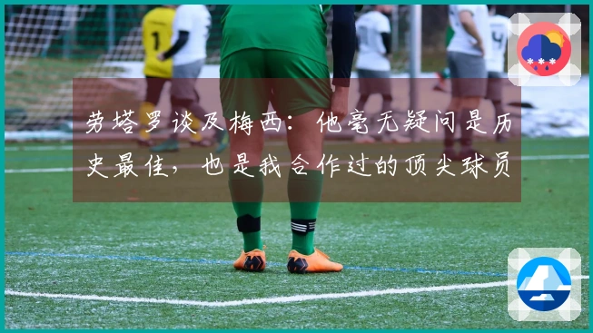 劳塔罗谈及梅西：他毫无疑问是历史最佳，也是我合作过的顶尖球员