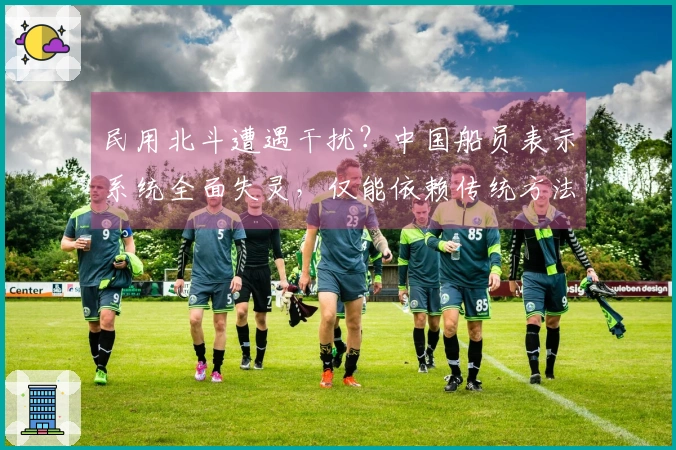 民用北斗遭遇干扰？中国船员表示系统全面失灵，仅能依赖传统方法