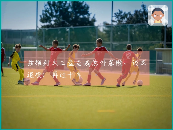 兹维列夫三盘苦战意外落败，谈及退役：再过十年